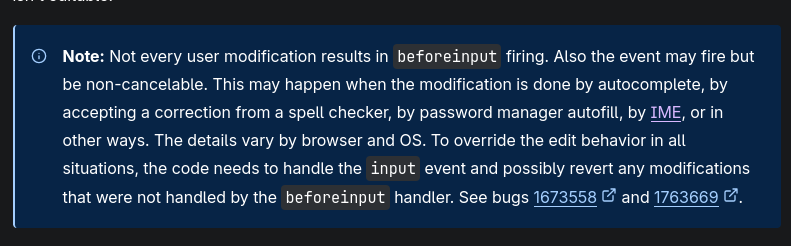 Note: Not every user modification results in beforeinput firing. Also the event may fire but be non-cancelable. This may happen when the modification is done by autocomplete, by accepting a correction from a spell checker, by password manager autofill, by IME, or in other ways. The details vary by browser and OS. To override the edit behavior in all situations, the code needs to handle the input event and possibly revert any modifications that were not handled by the beforeinput handler. See bugs 1673558 and 1763669.